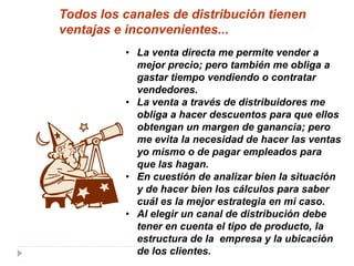 • La venta directa me permite vender a
mejor precio; pero también me obliga a
gastar tiempo vendiendo o contratar
vendedores.
• La venta a través de distribuidores me
obliga a hacer descuentos para que ellos
obtengan un margen de ganancia; pero
me evita la necesidad de hacer las ventas
yo mismo o de pagar empleados para
que las hagan.
• En cuestión de analizar bien la situación
y de hacer bien los cálculos para saber
cuál es la mejor estrategia en mi caso.
• Al elegir un canal de distribución debe
tener en cuenta el tipo de producto, la
estructura de la empresa y la ubicación
de los clientes.
Todos los canales de distribución tienen
ventajas e inconvenientes...
 