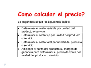 Como calcular el precio?
Le sugerimos seguir los siguientes pasos:
• Determinar el costo variable por unidad del
producto o servicio
• Determinar el costo fijo por unidad del producto
o servicio
• Determinar el costo total por unidad del producto
o servicio
• Adicionar al costo del producto su margen de
ganancia para determinar el precio de venta por
unidad del producto o servicio
 