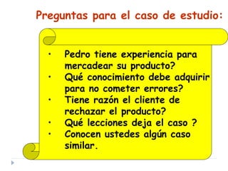 Preguntas para el caso de estudio:
• Pedro tiene experiencia para
mercadear su producto?
• Qué conocimiento debe adquirir
para no cometer errores?
• Tiene razón el cliente de
rechazar el producto?
• Qué lecciones deja el caso ?
• Conocen ustedes algún caso
similar.
 