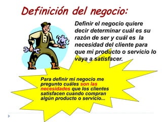 Definición del negocio:
Definir el negocio quiere
decir determinar cuál es su
razón de ser y cuál es la
necesidad del cliente para
que mi producto o servicio lo
vaya a satisfacer.
Para definir mi negocio me
pregunto cuáles son las
necesidades que los clientes
satisfacen cuando compran
algún producto o servicio...
 