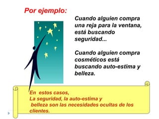 Cuando alguien compra
una reja para la ventana,
está buscando
seguridad...
Cuando alguien compra
cosméticos está
buscando auto-estima y
belleza.
Por ejemplo:
En estos casos,
La seguridad, la auto-estima y
belleza son las necesidades ocultas de los
clientes.
 