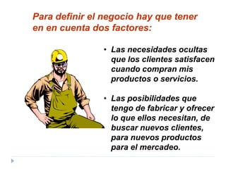 • Las necesidades ocultas
que los clientes satisfacen
cuando compran mis
productos o servicios.
• Las posibilidades que
tengo de fabricar y ofrecer
lo que ellos necesitan, de
buscar nuevos clientes,
para nuevos productos
para el mercadeo.
Para definir el negocio hay que tener
en en cuenta dos factores:
 