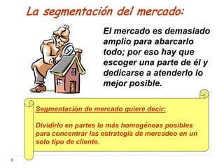 Segmentación de mercado quiere decir:
Dividirlo en partes lo más homogéneas posibles
para concentrar las estrategia de mercadeo en un
solo tipo de cliente.
La segmentación del mercado:
El mercado es demasiado
amplio para abarcarlo
todo; por eso hay que
escoger una parte de él y
dedicarse a atenderlo lo
mejor posible.
 