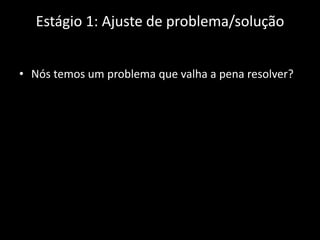 Estágio 1: Ajuste de problema/solução


• Nós temos um problema que valha a pena resolver?
 