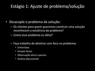 Estágio 1: Ajuste de problema/solução


• Desacople o problema da solução:
  – Os clientes para quem queremos construir uma solução
    reconhecem a existência do problema?
  – Como esse problema os afeta?

  – Faça trabalho de detetive com foco no problema:
     •   Entrevistas
     •   Grupos focais
     •   Observação ativa e passiva
     •   Análise documental
 