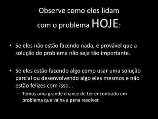 Observe como eles lidam
           com o problema         HOJE:
• Se eles não estão fazendo nada, é provável que a
  solução do problema não seja tão importante.

• Se eles estão fazendo algo como usar uma solução
  parcial ou desenvolvendo algo eles mesmos e não
  estão felizes com isso...
   – Temos uma grande chance de ter encontrado um
     problema que valha a pena resolver.
 