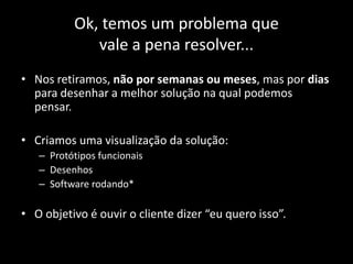 Ok, temos um problema que
             vale a pena resolver...
• Nos retiramos, não por semanas ou meses, mas por dias
  para desenhar a melhor solução na qual podemos
  pensar.

• Criamos uma visualização da solução:
   – Protótipos funcionais
   – Desenhos
   – Software rodando*

• O objetivo é ouvir o cliente dizer “eu quero isso”.
 