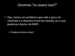 Ouvimos “eu quero isso?”


• Opa, temos um problema que vale a pena ser
  resolvido e o desenho inicial da solução, ou o que
  podemos chamar de MVP:

   – Produto mínimo viável
 