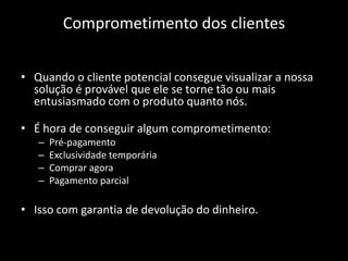 Comprometimento dos clientes


• Quando o cliente potencial consegue visualizar a nossa
  solução é provável que ele se torne tão ou mais
  entusiasmado com o produto quanto nós.

• É hora de conseguir algum comprometimento:
   –   Pré-pagamento
   –   Exclusividade temporária
   –   Comprar agora
   –   Pagamento parcial

• Isso com garantia de devolução do dinheiro.
 