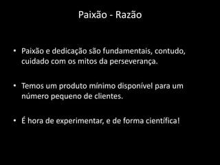 Paixão - Razão


• Paixão e dedicação são fundamentais, contudo,
  cuidado com os mitos da perseverança.

• Temos um produto mínimo disponível para um
  número pequeno de clientes.

• É hora de experimentar, e de forma científica!
 