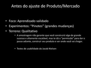 Antes do ajuste de Produto/Mercado


• Foco: Aprendizado validado
• Experimentos: “Pinotes” (grandes mudanças)
• Terreno: Qualitativo
     • A amostragem não garante que você construirá algo de grande
       sucesso e altamente escalável, mas te dá a “permissão” para dar o
       passo adiante, construir seu produto e ver onde você vai chegar.

     • Testes de usabilidade do Jacob Nielsen
 