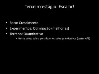 Terceiro estágio: Escalar!


• Foco: Crescimento
• Experimentos: Otimização (melhorias)
• Terreno: Quantitativo
     • Nesse ponto vale a pena fazer estudos quantitativos (testes A/B)
 