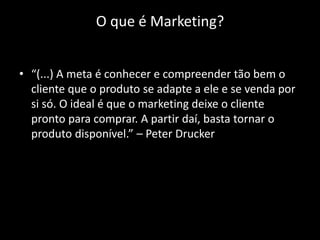 O que é Marketing?


• “(...) A meta é conhecer e compreender tão bem o
  cliente que o produto se adapte a ele e se venda por
  si só. O ideal é que o marketing deixe o cliente
  pronto para comprar. A partir daí, basta tornar o
  produto disponível.” – Peter Drucker
 