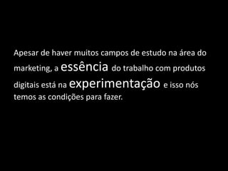 Apesar de haver muitos campos de estudo na área do
marketing, a essência do trabalho com produtos
digitais está na experimentação e isso nós
temos as condições para fazer.
 