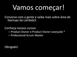 Vamos começar!
Converse com a gente e saiba mais sobre área de
  Startups da Lambda3.

Conheça nossos cursos:
  – Product Owner e Product Owner avançado *
  – Professional Scrum Master


Obrigado!
 
