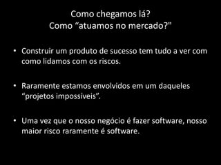 Como chegamos lá?
         Como “atuamos no mercado?"

• Construir um produto de sucesso tem tudo a ver com
  como lidamos com os riscos.

• Raramente estamos envolvidos em um daqueles
  “projetos impossíveis”.

• Uma vez que o nosso negócio é fazer software, nosso
  maior risco raramente é software.
 