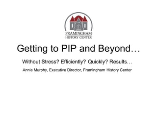 Getting to PIP and Beyond…
 Without Stress? Efficiently? Quickly? Results…
 Annie Murphy, Executive Director, Framingham History Center
 