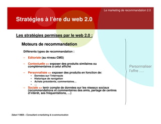 Le marketing de recommandation 2.0

Stratégies à l’ère du web 2.0
Les stratégies permises par le web 2.0 :
Moteurs de recommandation
Différents types de recommandation :
–

Editoriale (au niveau CMS)

–

Contextuelle => exposer des produits similaires ou
complémentaires à celui affiché

–

Personnalisée => exposer des produits en fonction de:
•
•
•
•

–

Données sur l’internaute
Historique de navigation
Achats précédents, commentaires…
…

Sociale => tenir compte de données sur les réseaux sociaux
(recommandations et commentaires des amis, partage de centres
d’intérêt, ses fréquentations, …)

Zakari YAMA – Consultant e-marketing & e-communication

Personnaliser
l’offre ….

 