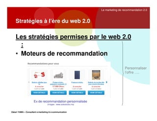 Le marketing de recommandation 2.0

Stratégies à l’ère du web 2.0

Les stratégies permises par le web 2.0
:
• Moteurs de recommandation
Personnaliser
l’offre ….

Ex de recommandation personnalisée
(images : www.solostocks.ma)

Zakari YAMA – Consultant e-marketing & e-communication

 