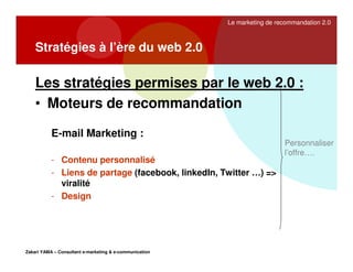 Le marketing de recommandation 2.0

Stratégies à l’ère du web 2.0

Les stratégies permises par le web 2.0 :
• Moteurs de recommandation
E-mail Marketing :
- Contenu personnalisé
- Liens de partage (facebook, linkedIn, Twitter …) =>
viralité
- Design

Zakari YAMA – Consultant e-marketing & e-communication

Personnaliser
l’offre….

 