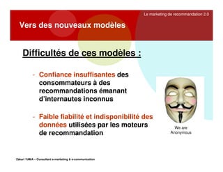 Le marketing de recommandation 2.0

Vers des nouveaux modèles

Difficultés de ces modèles :
- Confiance insuffisantes des
consommateurs à des
recommandations émanant
d’internautes inconnus
- Faible fiabilité et indisponibilité des
données utilisées par les moteurs
de recommandation

Zakari YAMA – Consultant e-marketing & e-communication

We are
Anonymous

 