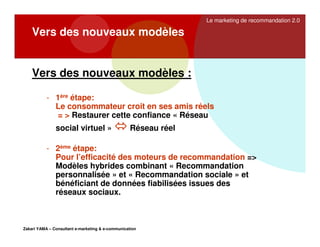 Le marketing de recommandation 2.0

Vers des nouveaux modèles

Vers des nouveaux modèles :
- 1ère étape:
Le consommateur croit en ses amis réels
= > Restaurer cette confiance « Réseau
social virtuel »

Réseau réel

- 2ème étape:
Pour l’efficacité des moteurs de recommandation =>
Modèles hybrides combinant « Recommandation
personnalisée » et « Recommandation sociale » et
bénéficiant de données fiabilisées issues des
réseaux sociaux.

Zakari YAMA – Consultant e-marketing & e-communication

 