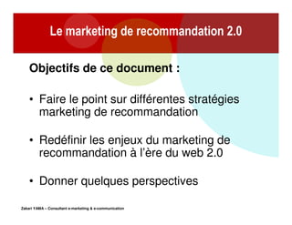 Le marketing de recommandation 2.0
Objectifs de ce document :
• Faire le point sur différentes stratégies
marketing de recommandation
• Redéfinir les enjeux du marketing de
recommandation à l’ère du web 2.0
• Donner quelques perspectives
Zakari YAMA – Consultant e-marketing & e-communication

 