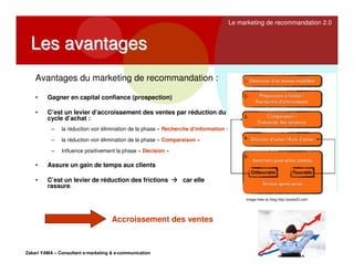 Le marketing de recommandation 2.0

Les avantages
Avantages du marketing de recommandation :
•

Gagner en capital confiance (prospection)

•

C’est un levier d’accroissement des ventes par réduction du
cycle d’achat :
–

la réduction voir élimination de la phase « Recherche d’information »

–

la réduction voir élimination de la phase « Comparaison »

–

Influence positivement la phase « Décision »

•

Assure un gain de temps aux clients

•

C’est un levier de réduction des frictions
rassure.

car elle
Image tirée du blog http://poste23.com

Accroissement des ventes

Zakari YAMA – Consultant e-marketing & e-communication

 