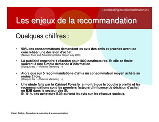 Le marketing de recommandation 2.0

Les enjeux de la recommandation
Quelques chiffres :
•

90% des consommateurs demandent les avis des amis et proches avant de
concrétiser une décision d’achat
(Nielsen Trust and Advertising Global Report July 2009)

•

La publicité engendre 1 réaction pour 1000 destinataires. Et elle se limite
souvent à une simple demande d’information.
(Ubequity.biz : « Referral Marketing »)

•

Alors que sur 5 recommandations d’amis un consommateur moyen achète au
moins 2 fois.
(Ubequity.biz : « Referral Marketing »)

•

Une étude faite par le Cabinet Forester a montré que le bouche à oreille et les
recommandations sont les premiers facteurs d’influence de décision d’achat
en B2B dans le secteur des SI.
Et 91% des acheteurs B2B suivent les avis sur les réseaux sociaux.

Zakari YAMA – Consultant e-marketing & e-communication

 