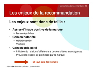 Le marketing de recommandation 2.0

Les enjeux de la recommandation
Les enjeux sont donc de taille :
• Assise d’image positive de la marque
– bonne réputation

• Gain en notoriété
– Référencement
– Visibilité

• Gain en crédibilité
– Initiation de relation d’affaire dans des conditions avantageuses
– Preuve de respect de promesse par la marque
Et tout cela fait vendre
Zakari YAMA – Consultant e-marketing & e-communication

 
