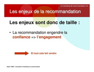 Le marketing de recommandation 2.0

Les enjeux de la recommandation
Les enjeux sont donc de taille :
• La recommandation engendre la
confiance => l’engagement

Et tout cela fait vendre

Zakari YAMA – Consultant e-marketing & e-communication

 