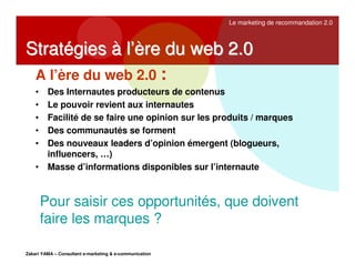 Le marketing de recommandation 2.0

Stratégies à l’ère du web 2.0
A l’ère du web 2.0 :
Des Internautes producteurs de contenus
Le pouvoir revient aux internautes
Facilité de se faire une opinion sur les produits / marques
Des communautés se forment
Des nouveaux leaders d’opinion émergent (blogueurs,
influencers, …)
• Masse d’informations disponibles sur l’internaute
•
•
•
•
•

Pour saisir ces opportunités, que doivent
faire les marques ?
Zakari YAMA – Consultant e-marketing & e-communication

 