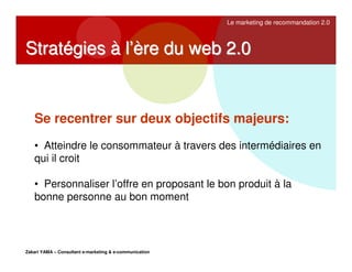 Le marketing de recommandation 2.0

Stratégies à l’ère du web 2.0

Se recentrer sur deux objectifs majeurs:
• Atteindre le consommateur à travers des intermédiaires en
qui il croit
• Personnaliser l’offre en proposant le bon produit à la
bonne personne au bon moment

Zakari YAMA – Consultant e-marketing & e-communication

 