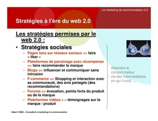 Le marketing de recommandation 2.0

Stratégies à l’ère du web 2.0
Les stratégies permises par le
web 2.0 :
• Stratégies sociales
– Pages fans sur réseaux sociaux => faire
« liker »
– Plateformes de parrainage avec récompense
=> faire recommander la marque
– Blogs => influencer et communiquer sans
intrusion
– F-commerce => Shopping et interaction avec
sa communauté, des avis partagés (des
recommandations)
– Forums => évocation, points forts du produit
ou de la marque
– Plateformes vidéos = > témoignages sur la
marque / produit
Zakari YAMA – Consultant e-marketing & e-communication

Atteindre le
consommateur
via des intermédiaires
en qui il croit …

 