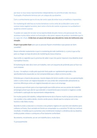 por levar os seus novos representantes independentes no caminho errado. Isto leva a
frustração e finalmente termina com um colapso da sua dowline.
Com o conhecimento que eu te vou dar serás capaz de evitar essas armadilhas e imprevistos.
Em marketing de rede leva-se muitas tentativas e erros antes de se descobrir como se ter
sucesso neste negócio lucrativo, bem como a forma de manter as pessoas na sua dowline e
ajudá-los a terem sucesso
Tu podes ser capaz de recrutar na tua oportunidade de pelo menos uma pessoa por dia, mas
acontece muitas delas caírem na frustração e não serem capazes de produzir resultados que tu
és capaz de o fazer. Então leve um pouco de tempo para descobrires meios de melhorares esta
situação.
O que è que podes fazer para que as pessoas fiquem envolvidas e que possas ser bem-
sucedida?
Deves entender exatamente o que è o marketing de rede realmente è, e como è que se faz
para se chegar ao topo do plano de marketing da nossa empresa.
Aqui estão os segredos que tu precisas de saber e que irás querer repassar a tua dowline atual
e prospetos futuros.:
O marketing de rede não è nem um trabalho, nem um esquema de pirâmide para se ficar rico
num instante.
Eu vou – te explicar a razão pelo qual este facto pode ser rapidamente ignorado e tão
aprofundamento esquecido ou mal compreendido que o óbvio se torne oculto.
Entenda que a maioria das pessoas, mesmo depois de terem ouvido e visto a sua apresentação
sobre o como iniciar um negócio baseado em casa ainda não compreender plenamente as
enormes diferenças entre um negócio baseado em casa e um emprego.
As pessoas que entram para a tua organização que estão presas aos eus postos de trabalho
(emprego) acham que vão ter que estender o investimento para iniciarem o negócio e ainda
confundem a aplicação de representante independente.
Em muitos postos de trabalho, independentemente de tu fazeres muito ou pouco ainda assim
irás receber o teu salário desde, mesmo sendo pouco, (desde que tu cumpras com o teu
horário e não faltes muito)
Quando tu estás a executar e a iniciares o teu próprio negócio em casa tens de trabalhar para
colheres os frutos, ficar sentado em frente ao computador ou a assistires TV não traz nenhum
resultado. A medida que tu aumentas o teu rendimento residual e a dinâmica da tua dowline,
então já podes relaxar e começares a ficar bastante confortável.
No entanto, inicialmente, vai ser um trabalho duro, muito duro.
Tu provavelmente
 
