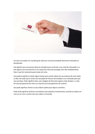 Um bom recrutador em marketing de rede tem uma personalidade altamente motivadora e
disciplinada.
Isto significa que uma pessoa deve ter disciplina para controlar o seu nível de motivação e se
eles alguma vez encontrarem-se em baixo dos níveis de excitação, eles irão imediatamente
fazer o que for necessário para mudar de rumo.
Isso poderia significar investir algum tempo para assistir vídeos da sua empresa de novo todos
os dias, de modo que tu terás uma sensação de frescura de emoções e ser motivado para que
isso aconteça. Pode significar fazer uma colagem de fotos dos lugares onde almejas ir, o tipo
de casa que gostarias de viver ou o tipo de carro que gostarias de conduzir.
Isso pode significar chamar os seus líderes Upline para alguns conselhos.
Pode ainda significar de forma consistente ouvir palestras motivacionais, ouvindo os áudios em
casa ou no carro e assistir dos seus vídeos no Youtube
 