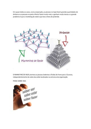 Em quase todos os casos, numa corporação, as pessoas no topo fazem grandes quantidades de
dinheiro e as pessoas na parte inferior fazem muito mais, e ganham muito menos e o grande
problema è que o marketing de rede è que leva a fama de pirâmide.
O MARKETING DE REDE premeia as pessoas Sedentas e Ávidas de Fome para o Sucesso,
independentemente de onde elas estão localizadas na estrutura da organização.
PENSE SOBRE ISSO.
 