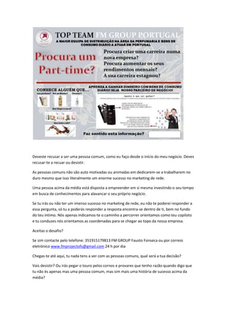 Deveste recusar a ser uma pessoa comum, como eu faço desde o início do meu negócio. Deves
recusar-te a recuar ou desistir.
As pessoas comuns não são auto motivadas ou animadas em dedicarem-se a trabalharem no
duro mesmo que isso literalmente um enorme sucesso no marketing de rede.
Uma pessoa acima da média está disposta a empreender em si mesma investindo o seu tempo
em busca de conhecimentos para alavancar o seu próprio negócio.
Se tu irás ou não ter um imenso sucesso no marketing de rede, eu não te poderei responder a
essa pergunta, só tu a poderás responder a resposta encontra-se dentro de ti, bem no fundo
do teu íntimo. Nós apenas indicamos-te o caminho a percorrer orientamos como teu copiloto
e tu conduzes nós orientamos as coordenadas para se chegar ao topo da nossa empresa.
Aceitas o desafio?
Se sim contacte pelo telefone: 351915179813 FM GROUP Fausto Fonseca ou por correio
eletrónico www.fmprojectofs@gmail.com 24 h por dia
Chegas-te até aqui, tu nada tens a ver com as pessoas comuns, qual será a tua decisão?
Vais desistir? Ou irás pegar o touro pelos cornos e provares que tenho razão quando digo que
tu não ès apenas mas uma pessoa comum, mas sim mais uma história de sucesso acima da
média?
 