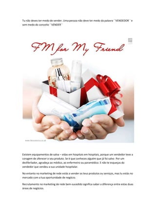 Tu não deves ter medo de vender. Uma pessoa não deve ter medo da palavra ``VENDEDOR´ ´e
sem medo do conceito ``VENDER´´
Existem equipamentos de salva – vidas em hospitais em hospitais, porque um vendedor teve a
coragem de oferecer o seu produto. Se è que conheces alguém que já foi salvo Por um
desfibrilador, agradeça ao médico, ao enfermeiro ou paramédico. E não te esqueças do
vendedor que vendeu a sua unidade hospitalar.
No entanto no marketing de rede estás a vender os teus produtos ou serviços, mas tu estás no
mercado com a tua oportunidade de negócio.
Recrutamento no marketing de rede bem-sucedido significa saber a diferença entre estas duas
áreas de negócios.
 