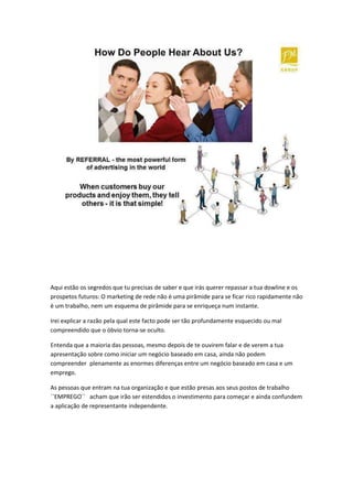 Aqui estão os segredos que tu precisas de saber e que irás querer repassar a tua dowline e os
prospetos futuros: O marketing de rede não è uma pirâmide para se ficar rico rapidamente não
è um trabalho, nem um esquema de pirâmide para se enriqueça num instante.
Irei explicar a razão pela qual este facto pode ser tão profundamente esquecido ou mal
compreendido que o óbvio torna-se oculto.
Entenda que a maioria das pessoas, mesmo depois de te ouvirem falar e de verem a tua
apresentação sobre como iniciar um negócio baseado em casa, ainda não podem
compreender plenamente as enormes diferenças entre um negócio baseado em casa e um
emprego.
As pessoas que entram na tua organização e que estão presas aos seus postos de trabalho
``EMPREGO´´ acham que irão ser estendidos o investimento para começar e ainda confundem
a aplicação de representante independente.
 