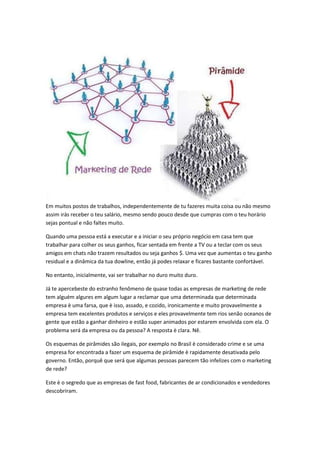 Em muitos postos de trabalhos, independentemente de tu fazeres muita coisa ou não mesmo
assim irás receber o teu salário, mesmo sendo pouco desde que cumpras com o teu horário
sejas pontual e não faltes muito.
Quando uma pessoa está a executar e a iniciar o seu próprio negócio em casa tem que
trabalhar para colher os seus ganhos, ficar sentada em frente a TV ou a teclar com os seus
amigos em chats não trazem resultados ou seja ganhos $. Uma vez que aumentas o teu ganho
residual e a dinâmica da tua dowline, então já podes relaxar e ficares bastante confortável.
No entanto, inicialmente, vai ser trabalhar no duro muito duro.
Já te apercebeste do estranho fenômeno de quase todas as empresas de marketing de rede
tem alguém algures em algum lugar a reclamar que uma determinada que determinada
empresa è uma farsa, que è isso, assado, e cozido, ironicamente e muito provavelmente a
empresa tem excelentes produtos e serviços e eles provavelmente tem rios senão oceanos de
gente que estão a ganhar dinheiro e estão super animados por estarem envolvida com ela. O
problema será da empresa ou da pessoa? A resposta è clara. Nê.
Os esquemas de pirâmides são ilegais, por exemplo no Brasil è considerado crime e se uma
empresa for encontrada a fazer um esquema de pirâmide è rapidamente desativada pelo
governo. Então, porquê que será que algumas pessoas parecem tão infelizes com o marketing
de rede?
Este è o segredo que as empresas de fast food, fabricantes de ar condicionados e vendedores
descobriram.
 