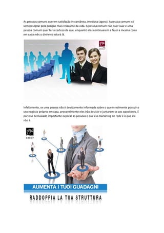 As pessoas comuns querem satisfação instantânea, imediata (agora). A pessoa comum irá
sempre optar pela posição mais relaxante da vida. A pessoa comum não quer suar e uma
pessoa comum quer ter a certeza de que, enquanto elas continuarem a fazer a mesma coisa
em cada mês o dinheiro estará lá.
Infelizmente, se uma pessoa não è devidamente informada sobre o que è realmente possuir o
seu negócio próprio em casa, provavelmente eles irão desistir e juntarem-se aos opositores. È
por isso demasiado importante explicar as pessoas o que è o marketing de rede e o que ele
não è.
 