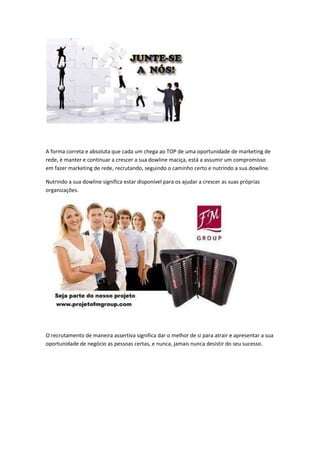 A forma correta e absoluta que cada um chega ao TOP de uma oportunidade de marketing de
rede, è manter e continuar a crescer a sua dowline maciça, está a assumir um compromisso
em fazer marketing de rede, recrutando, seguindo o caminho certo e nutrindo a sua dowline.
Nutrindo a sua dowline significa estar disponível para os ajudar a crescer as suas próprias
organizações.
O recrutamento de maneira assertiva significa dar o melhor de si para atrair e apresentar a sua
oportunidade de negócio as pessoas certas, e nunca, jamais nunca desistir do seu sucesso.
 