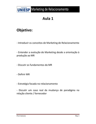 Prof. Antonio
Objetivo:
- Introduzir os conceitos de
- Entender a evolução do Marketing de
produção ao MR
- Discutir os fundamentos do MR
- Definir MR
- Estratégia focada no relacionamento
- Discutir um caso real
relação cliente / fornecedor
Aula 1
s conceitos de Marketing de Relacionamento
volução do Marketing desde a orientação
undamentos do MR
Estratégia focada no relacionamento
Discutir um caso real da mudança de paradigma na
fornecedor
Pág. 1
Marketing de Relacionamento
orientação à
da mudança de paradigma na
 