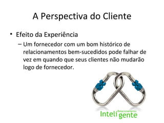 A Perspectiva do Cliente
• Efeito da Experiência
  – Um fornecedor com um bom histórico de
    relacionamentos bem-sucedidos pode falhar de
    vez em quando que seus clientes não mudarão
    logo de fornecedor.
 