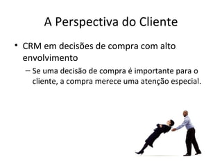 A Perspectiva do Cliente
• CRM em decisões de compra com alto
  envolvimento
  – Se uma decisão de compra é importante para o
    cliente, a compra merece uma atenção especial.
 