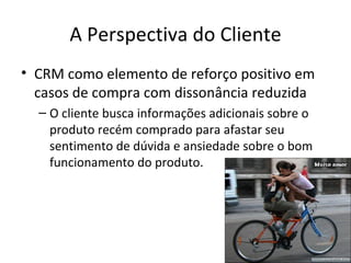 A Perspectiva do Cliente
• CRM como elemento de reforço positivo em
  casos de compra com dissonância reduzida
  – O cliente busca informações adicionais sobre o
    produto recém comprado para afastar seu
    sentimento de dúvida e ansiedade sobre o bom
    funcionamento do produto.
 