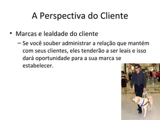A Perspectiva do Cliente
• Marcas e lealdade do cliente
  – Se você souber administrar a relação que mantém
    com seus clientes, eles tenderão a ser leais e isso
    dará oportunidade para a sua marca se
    estabelecer.
 