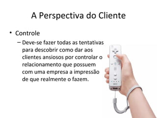 A Perspectiva do Cliente
• Controle
  – Deve-se fazer todas as tentativas
    para descobrir como dar aos
    clientes ansiosos por controlar o
    relacionamento que possuem
    com uma empresa a impressão
    de que realmente o fazem.
 