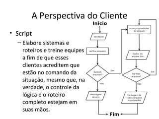A Perspectiva do Cliente
• Script
  – Elabore sistemas e
    roteiros e treine equipes
    a fim de que esses
    clientes acreditem que
    estão no comando da
    situação, mesmo que, na
    verdade, o controle da
    lógica e o roteiro
    completo estejam em
    suas mãos.
 